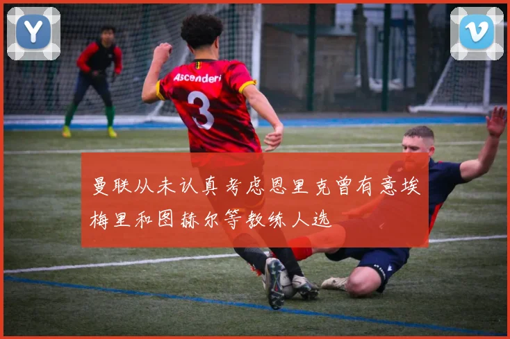 曼联从未认真考虑恩里克曾有意埃梅里和图赫尔等教练人选