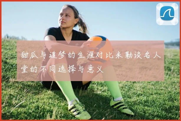 甜瓜与追梦的生涯对比米勒谈名人堂的不同选择与意义