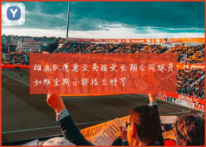 雄鹿队愿意交易接受长期合同球员如维金斯小桥格兰特等
