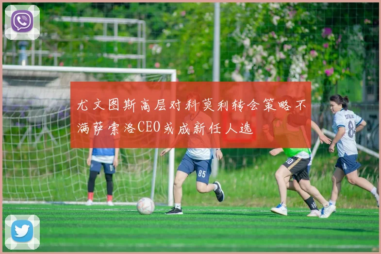 尤文图斯高层对科莫利转会策略不满萨索洛CEO或成新任人选