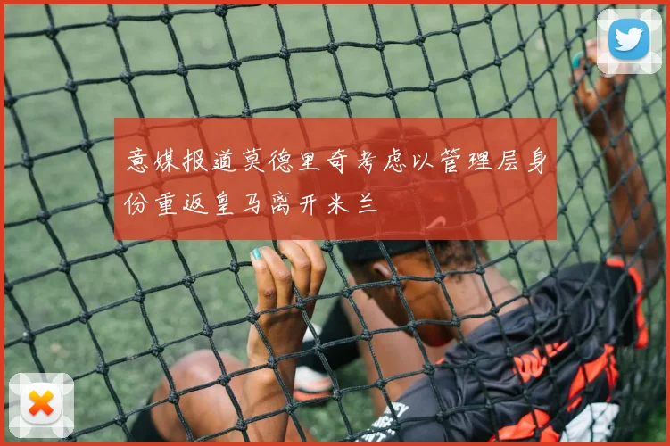 意媒报道莫德里奇考虑以管理层身份重返皇马离开米兰