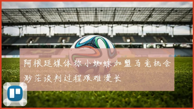 阿根廷媒体称小蜘蛛加盟马竞机会渺茫谈判过程艰难漫长
