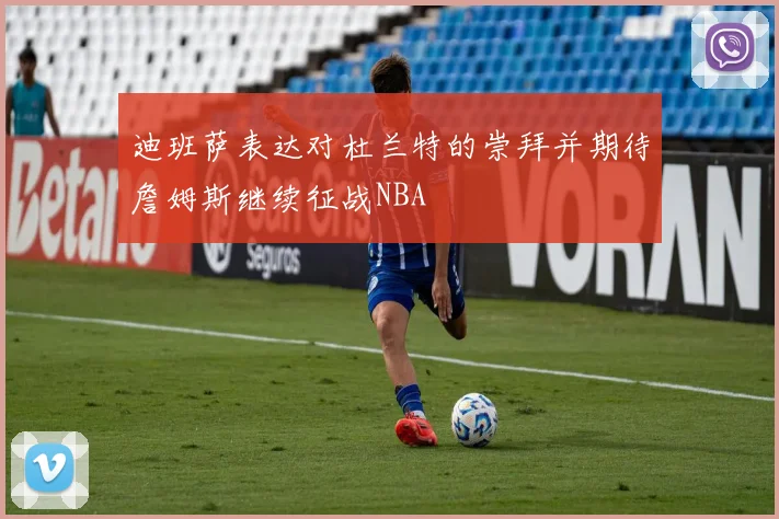 迪班萨表达对杜兰特的崇拜并期待詹姆斯继续征战NBA