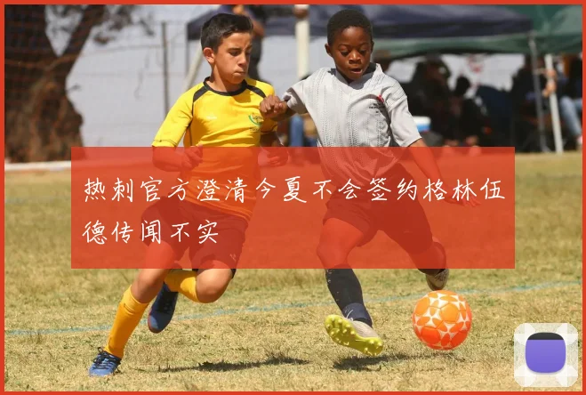 热刺官方澄清今夏不会签约格林伍德传闻不实