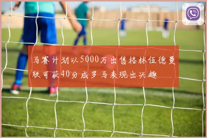马赛计划以5000万出售格林伍德曼联可获40分成罗马表现出兴趣