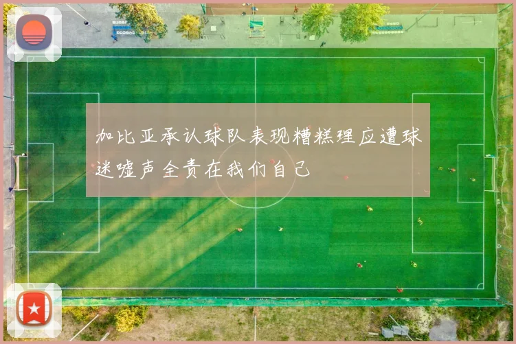 加比亚承认球队表现糟糕理应遭球迷嘘声全责在我们自己