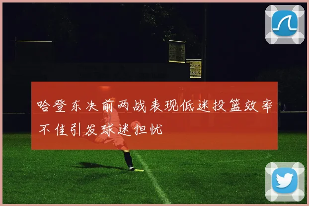 哈登东决前两战表现低迷投篮效率不佳引发球迷担忧