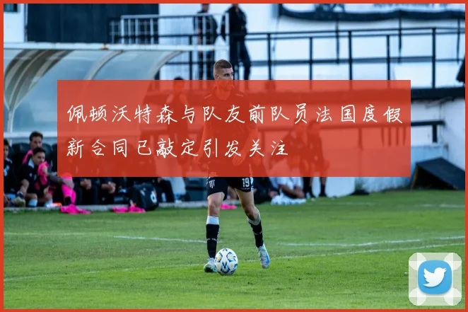 佩顿沃特森与队友前队员法国度假新合同已敲定引发关注