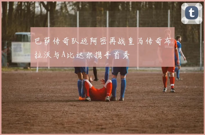 巴萨传奇队迈阿密再战皇马传奇布拉沃与A比达尔携手首秀
