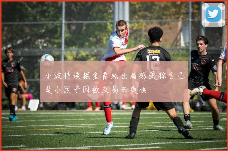 小波特谈掘金首轮出局感受称自己是小黑子因被交易而爽快