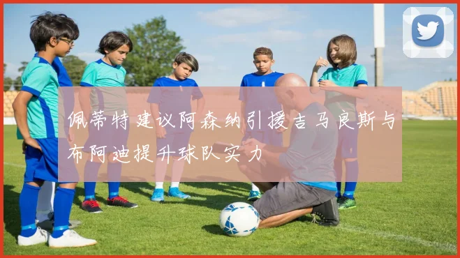佩蒂特建议阿森纳引援吉马良斯与布阿迪提升球队实力
