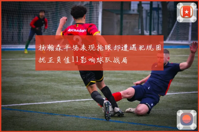 杨瀚森半场表现抢眼却遭遇犯规困扰正负值11影响球队战局