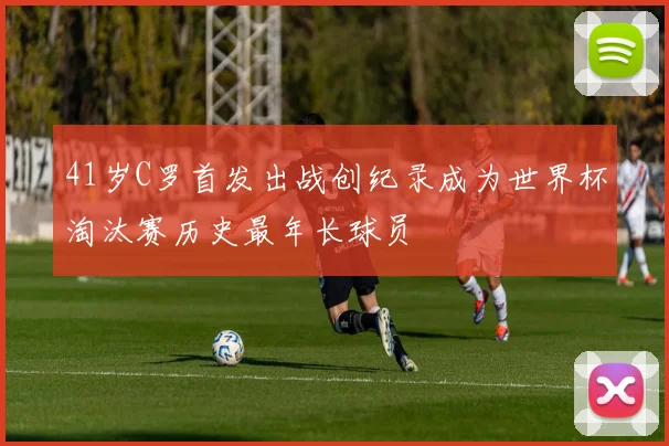 41岁C罗首发出战创纪录成为世界杯淘汰赛历史最年长球员